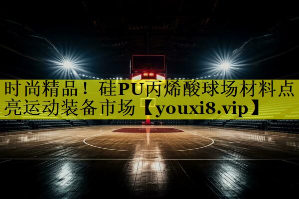时尚精品！硅PU丙烯酸球场材料点亮运动装备市场