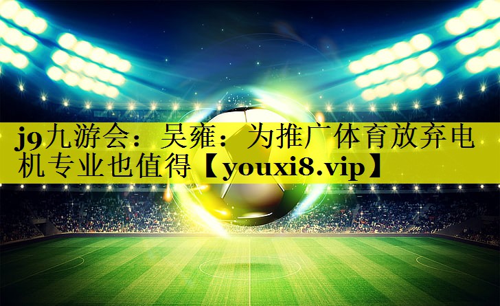 j9九游会：吴雍：为推广体育放弃电机专业也值得