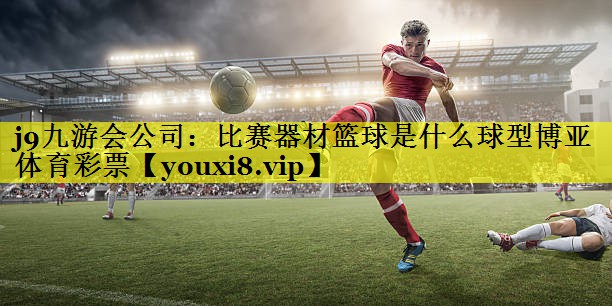 j9九游会公司：比赛器材篮球是什么球型博亚体育彩票