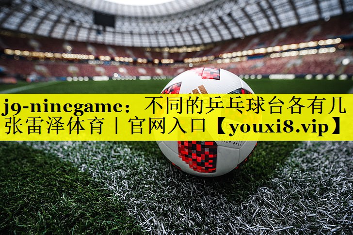 j9-ninegame：不同的乒乓球台各有几张雷泽体育｜官网入口