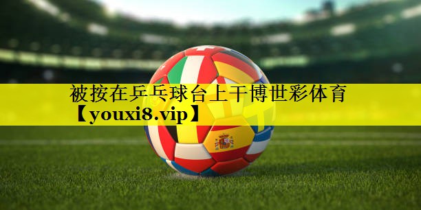 被按在乒乓球台上干博世彩体育
