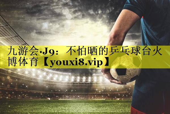 九游会·J9：不怕晒的乒乓球台火博体育