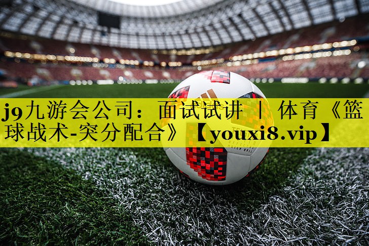 j9九游会公司：面试试讲 ｜ 体育《篮球战术-突分配合》