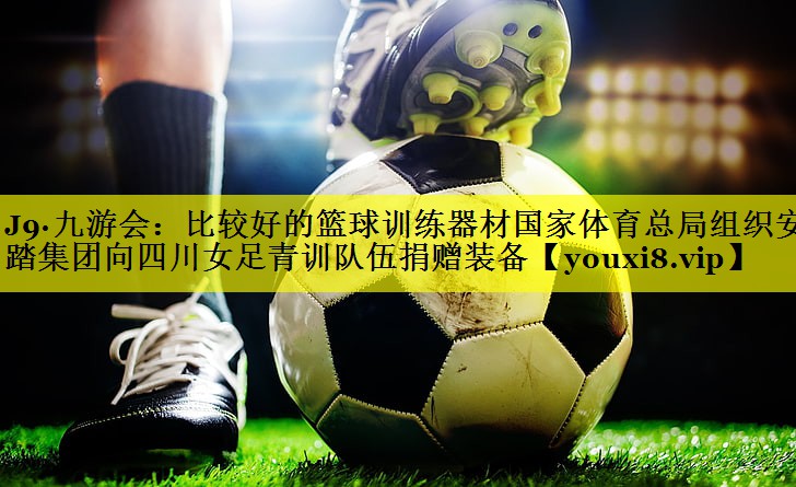 J9·九游会：比较好的篮球训练器材国家体育总局组织安踏集团向四川女足青训队伍捐赠装备