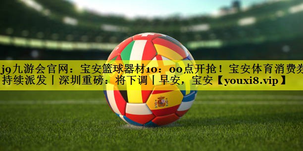 j9九游会官网：宝安篮球器材10：00点开抢！宝安体育消费券持续派发丨深圳重磅：将下调丨早安，宝安