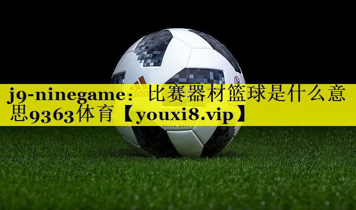 j9-ninegame：比赛器材篮球是什么意思9363体育
