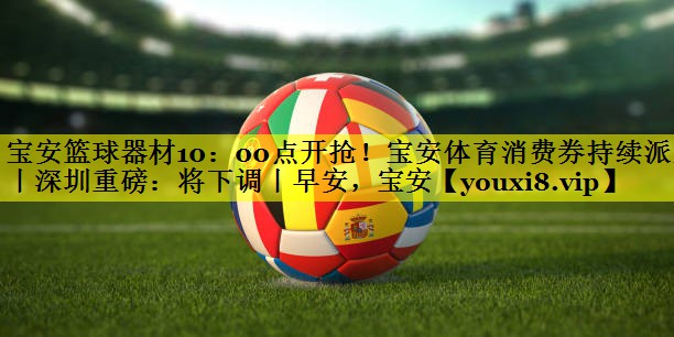 宝安篮球器材10：00点开抢！宝安体育消费券持续派发丨深圳重磅：将下调丨早安，宝安