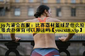 j9九游会客服：比赛器材篮球是什么垃圾虎扑体育可以押注吗