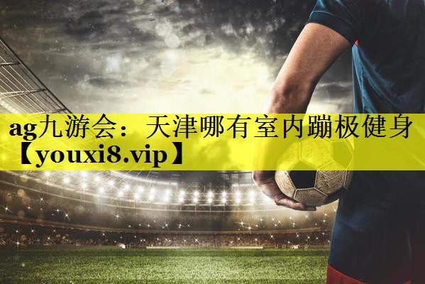 ag九游会：天津哪有室内蹦极健身