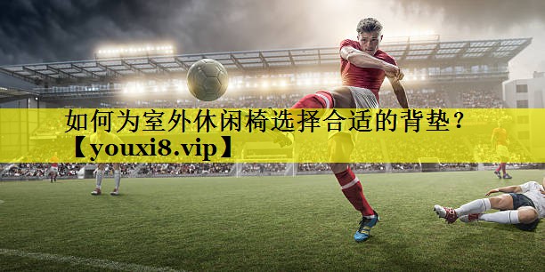 如何为室外休闲椅选择合适的背垫？