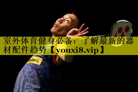 室外体育健身必备：了解最新的器材配件趋势