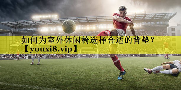 如何为室外休闲椅选择合适的背垫？
