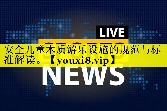 安全儿童木质游乐设施的规范与标准解读。 安全儿童木质游乐设施的规范与标准解读。