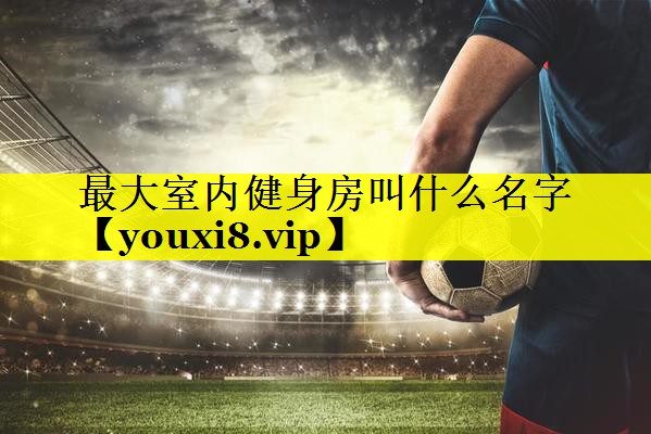 最大室内健身房叫什么名字 最大室内健身房叫什么名字