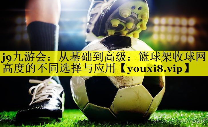从基础到高级:篮球架收球网高度的不同选择与应用 从基础到高级:篮球架收球网高度的不同选择与应用